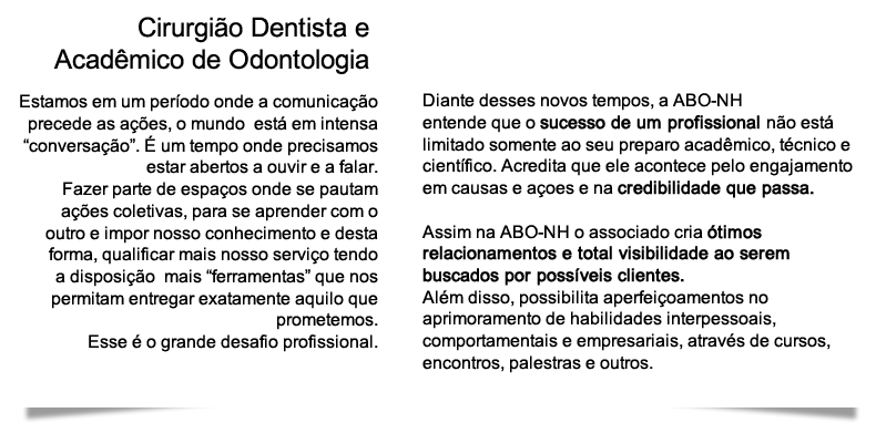 Cirurgião Dentista e
Acadêmico de Odontologia | Estamos em um período onde a comunicação precede as ações, o mundo  está em intensa “conversação”. É um tempo onde precisamos estar abertos a ouvir e a falar. Fazer parte de espaços onde se pautam ações coletivas, para se aprender com o outro e impor nosso conhecimento e desta forma, qualificar mais nosso serviço tendo a disposição  mais “ferramentas” que nos permitam entregar exatamente aquilo que prometemos. Esse é o grande desafio profissional. | Diante desses novos tempos, a ABO-NH entende que o sucesso de um profissional não está limitado somente ao seu preparo acadêmico, técnico e científico. Acredita que ele acontece pelo engajamento em causas e açoes e na credibilidade que passa. Assim na ABO-NH o associado cria ótimos relacionamentos e total visibilidade ao serem buscados por possíveis clientes. Além disso, possibilita aperfeiçoamentos no aprimoramento de habilidades interpessoais, comportamentais e empresariais, através de cursos, encontros, palestras e outros.